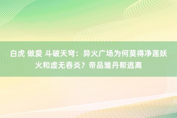 白虎 做爱 斗破天穹：异火广场为何莫得净莲妖火和虚无吞炎？帝品雏丹帮逃离