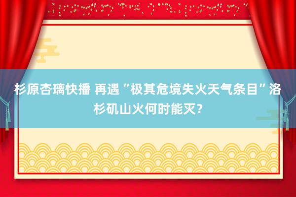 杉原杏璃快播 再遇“极其危境失火天气条目”　洛杉矶山火何时能灭？