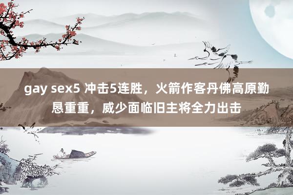 gay sex5 冲击5连胜，火箭作客丹佛高原勤恳重重，威少面临旧主将全力出击