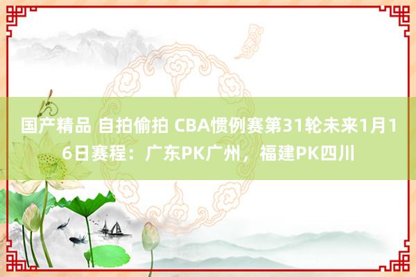 国产精品 自拍偷拍 CBA惯例赛第31轮未来1月16日赛程：广东PK广州，福建PK四川