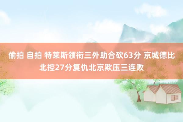 偷拍 自拍 特莱斯领衔三外助合砍63分 京城德比北控27分复仇北京欺压三连败