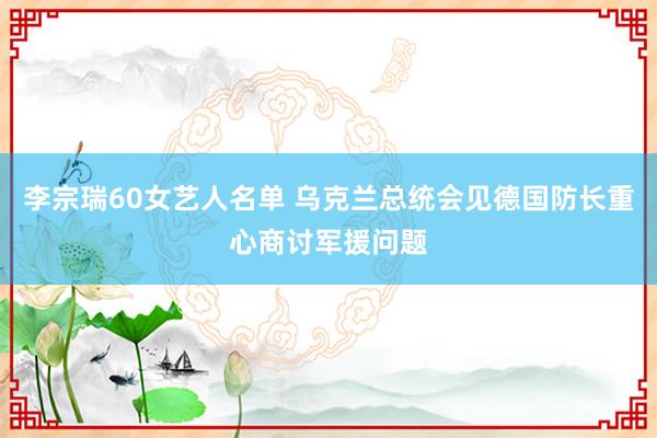 李宗瑞60女艺人名单 乌克兰总统会见德国防长重心商讨军援问题