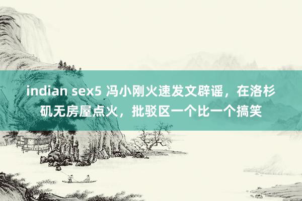 indian sex5 冯小刚火速发文辟谣，在洛杉矶无房屋点火，批驳区一个比一个搞笑