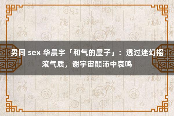 男同 sex 华晨宇「和气的屋子」：透过迷幻摇滚气质，谢宇宙颠沛中哀鸣