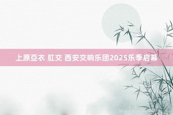 上原亞衣 肛交 西安交响乐团2025乐季启幕