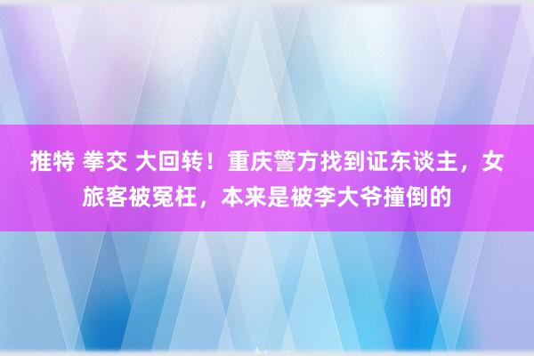 推特 拳交 大回转！重庆警方找到证东谈主，女旅客被冤枉，本来是被李大爷撞倒的