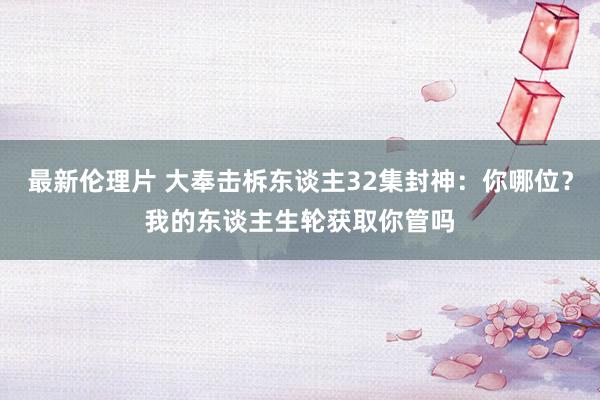 最新伦理片 大奉击柝东谈主32集封神：你哪位？我的东谈主生轮获取你管吗