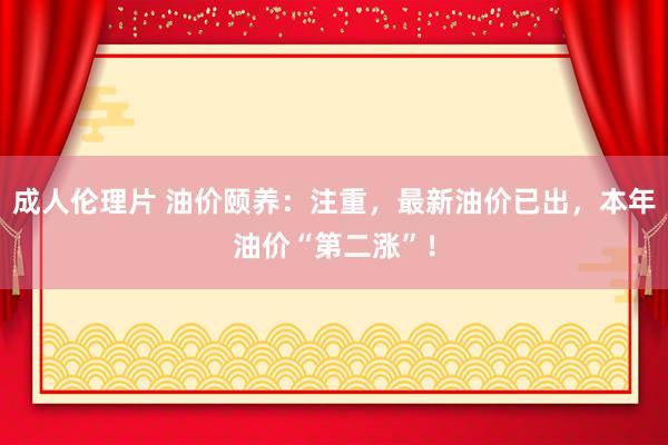 成人伦理片 油价颐养：注重，最新油价已出，本年油价“第二涨”！