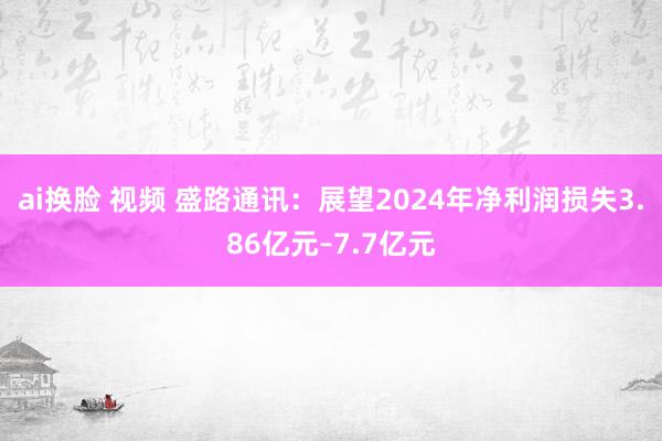ai换脸 视频 盛路通讯：展望2024年净利润损失3.86亿元–7.7亿元