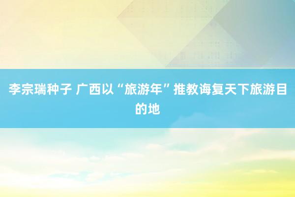 李宗瑞种子 广西以“旅游年”推教诲复天下旅游目的地