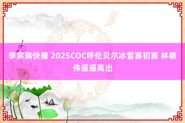 李宗瑞快播 2025COC呼伦贝尔冰雪赛初赛 林德伟遥遥高出