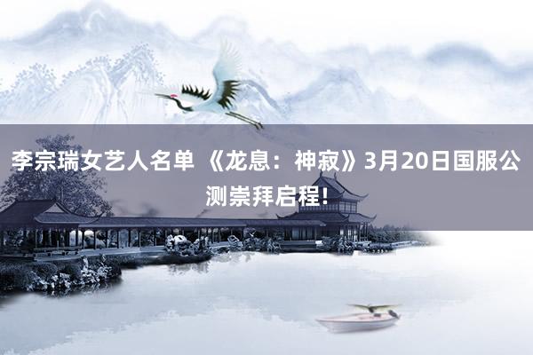 李宗瑞女艺人名单 《龙息：神寂》3月20日国服公测崇拜启程!