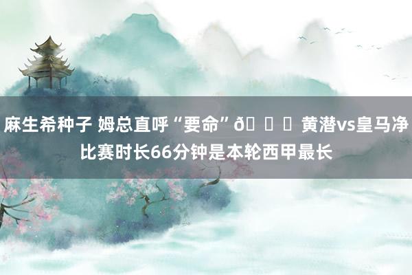 麻生希种子 姆总直呼“要命”💀黄潜vs皇马净比赛时长66分钟是本轮西甲最长