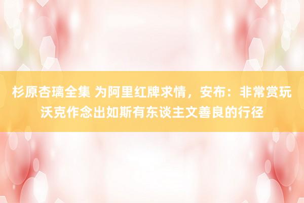 杉原杏璃全集 为阿里红牌求情，安布：非常赏玩沃克作念出如斯有东谈主文善良的行径