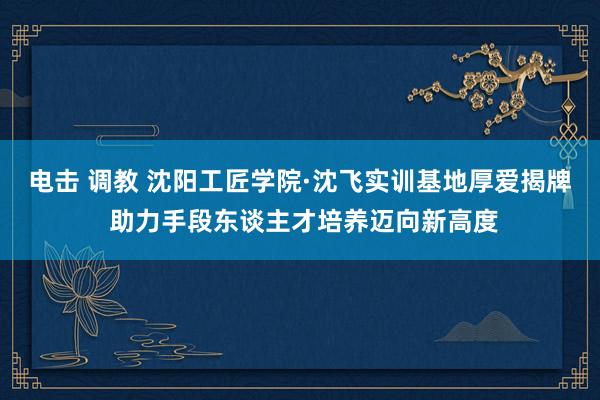 电击 调教 沈阳工匠学院·沈飞实训基地厚爱揭牌 助力手段东谈主才培养迈向新高度