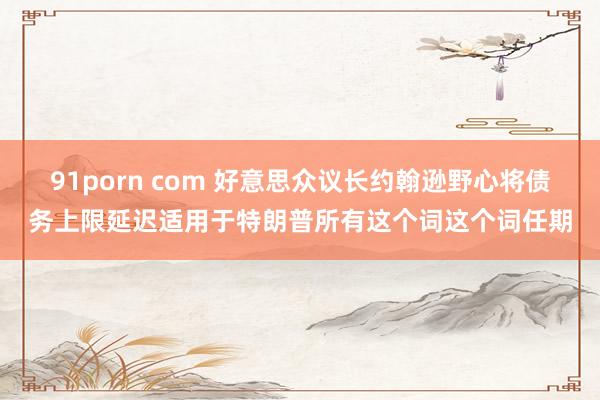 91porn com 好意思众议长约翰逊野心将债务上限延迟适用于特朗普所有这个词这个词任期