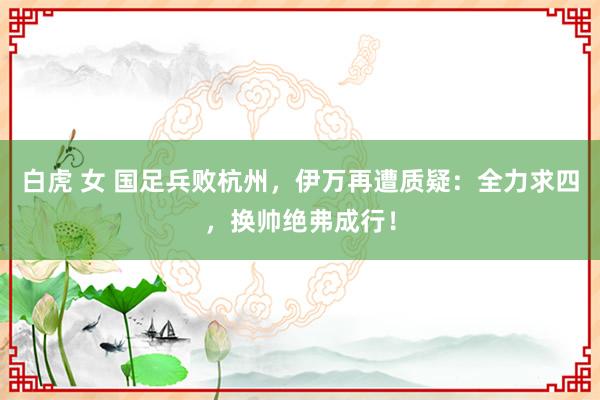 白虎 女 国足兵败杭州，伊万再遭质疑：全力求四，换帅绝弗成行！