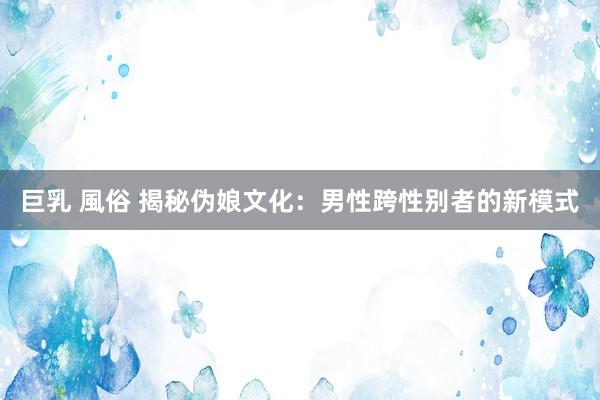 巨乳 風俗 揭秘伪娘文化：男性跨性别者的新模式