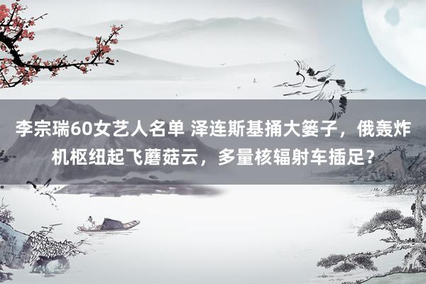 李宗瑞60女艺人名单 泽连斯基捅大篓子，俄轰炸机枢纽起飞蘑菇云，多量核辐射车插足？
