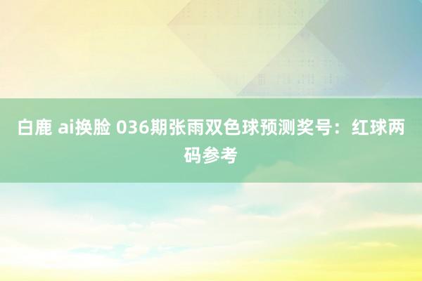 白鹿 ai换脸 036期张雨双色球预测奖号：红球两码参考