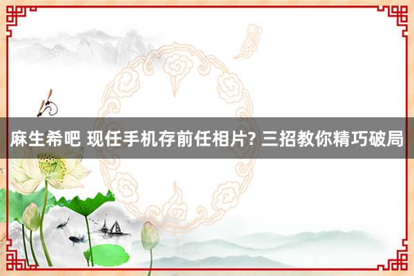 麻生希吧 现任手机存前任相片? 三招教你精巧破局