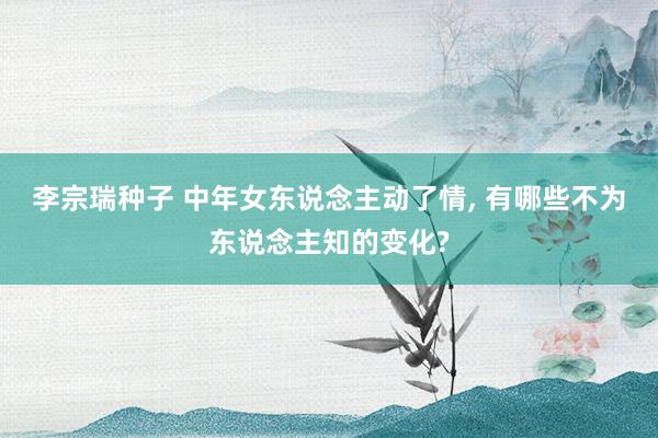 李宗瑞种子 中年女东说念主动了情， 有哪些不为东说念主知的变化?