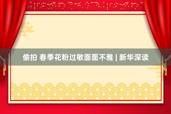 偷拍 春季花粉过敏面面不雅 | 新华深读
