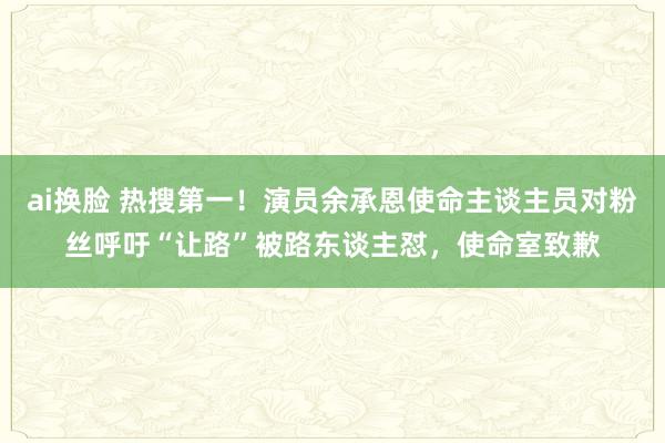ai换脸 热搜第一！演员余承恩使命主谈主员对粉丝呼吁“让路”被路东谈主怼，使命室致歉