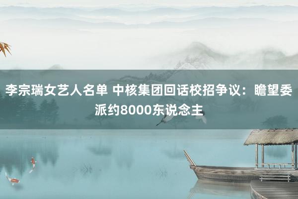 李宗瑞女艺人名单 中核集团回话校招争议：瞻望委派约8000东说念主