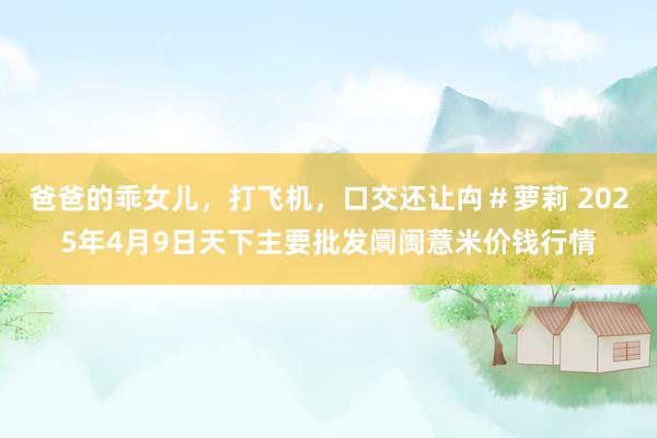 爸爸的乖女儿，打飞机，口交还让禸＃萝莉 2025年4月9日天下主要批发阛阓薏米价钱行情