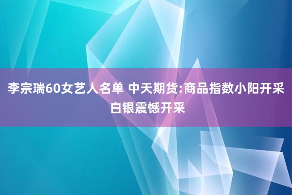 李宗瑞60女艺人名单 中天期货:商品指数小阳开采 白银震憾开采