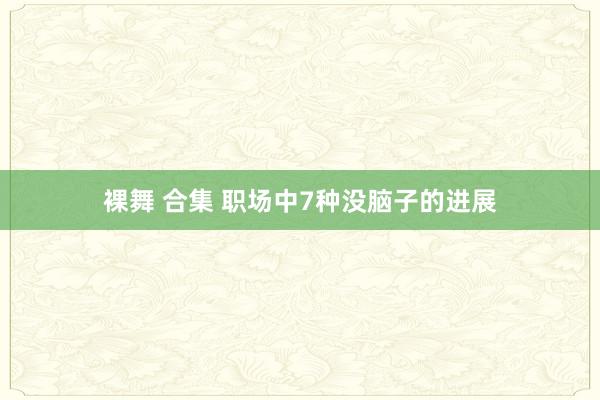 裸舞 合集 职场中7种没脑子的进展