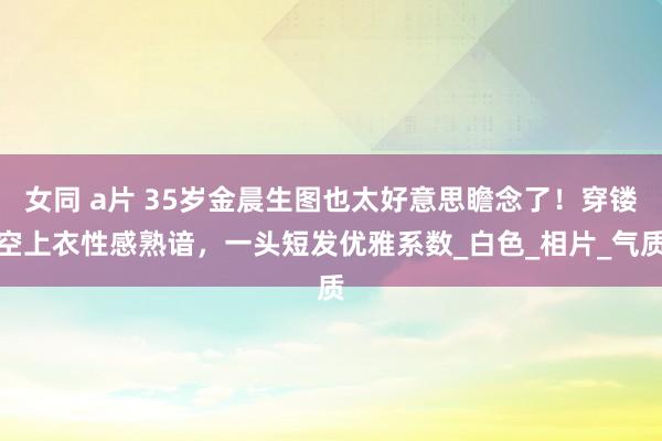 女同 a片 35岁金晨生图也太好意思瞻念了！穿镂空上衣性感熟谙，一头短发优雅系数_白色_相片_气质