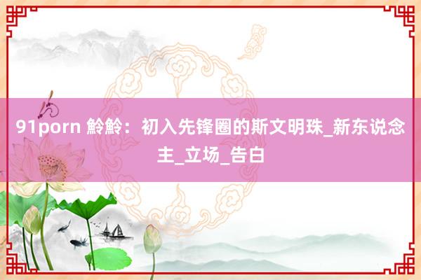 91porn 魿魿：初入先锋圈的斯文明珠_新东说念主_立场_告白