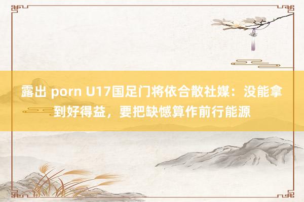 露出 porn U17国足门将依合散社媒：没能拿到好得益，要把缺憾算作前行能源