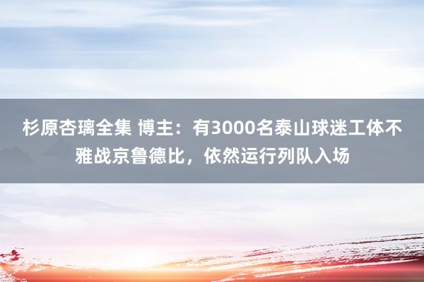 杉原杏璃全集 博主：有3000名泰山球迷工体不雅战京鲁德比，依然运行列队入场