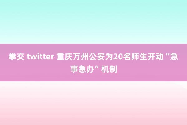 拳交 twitter 重庆万州公安为20名师生开动“急事急办”机制