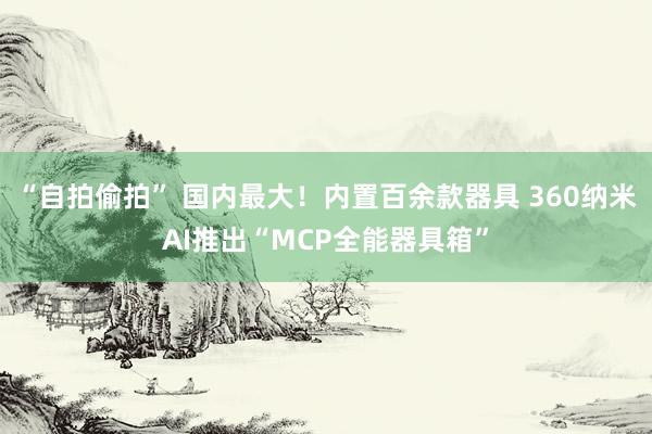 “自拍偷拍” 国内最大！内置百余款器具 360纳米AI推出“MCP全能器具箱”