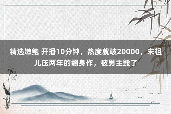 精选嫩鲍 开播10分钟，热度就破20000，宋祖儿压两年的翻身作，被男主毁了