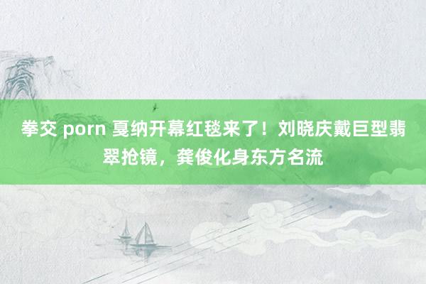 拳交 porn 戛纳开幕红毯来了！刘晓庆戴巨型翡翠抢镜，龚俊化身东方名流