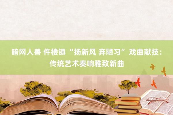 暗网人兽 仵楼镇 “扬新风 弃陋习” 戏曲献技：传统艺术奏响雅致新曲