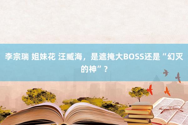 李宗瑞 姐妹花 汪臧海，是遮掩大BOSS还是“幻灭的神”？