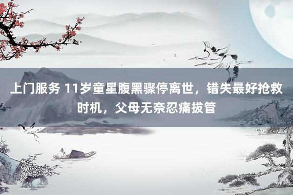 上门服务 11岁童星腹黑骤停离世，错失最好抢救时机，父母无奈忍痛拔管